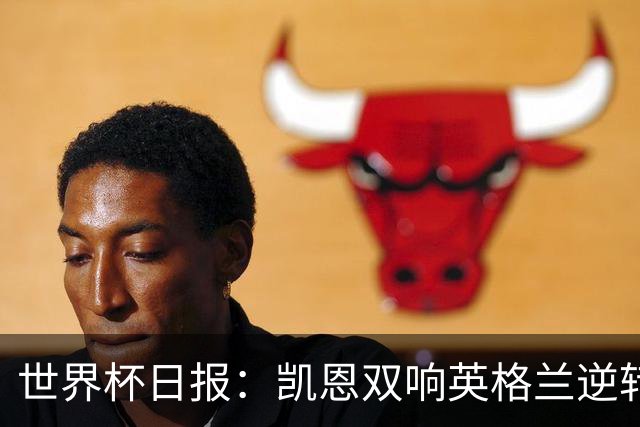 世界杯日报：凯恩双响英格兰逆转晋级 比利时内讧后加时绝杀
