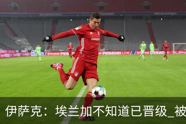 伊萨克：埃兰加不知道已晋级 被我小小训了一顿！怪不得他不高兴